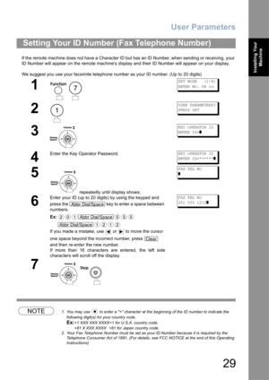 Page 29User Parameters
29
Installing Your 
Machine
If the remote machine does not have a Character ID but has an ID Number, when sending or receiving, your 
ID Number will appear on the remote machines display and their ID Number will appear on your display.
We suggest you use your facsimile telephone number as your ID number. (Up to 20 digits)
NOTE1. You may use   to enter a + character at the beginning of the ID number to indicate the 
following digit(s) for your country code.
Ex:+1 XXX XXX XXXX+1 for U.S.A....