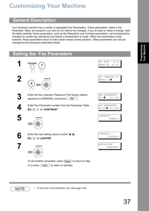 Page 3737
Programming 
Your Machine
Customizing Your Machine
Your facsimile machine has a variety of adjustable Fax Parameters. These parameters, listed in the 
Parameter Table, are preset for you and do not need to be changed. If you do want to make a change, read 
the table carefully. Some parameters, such as the Resolution and Contrast parameters, can be temporarily 
changed by simple key operations just before a transmission is made. When the transmission ends, 
however, these parameters return to their...