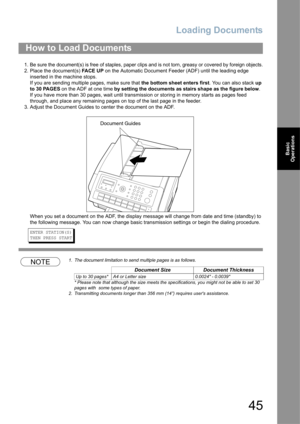Page 45Loading Documents
45
Basic 
Operations
1. Be sure the document(s) is free of staples, paper clips and is not torn, greasy or covered by foreign objects.
2. Place the document(s) FA C E  U P on the Automatic Document Feeder (ADF) until the leading edge 
inserted in the machine stops.
If you are sending multiple pages, make sure that the bottom sheet enters first. You can also stack up 
to 30 PAGES on the ADF at one time by setting the documents as stairs shape as the figure below.  
If you have more than...