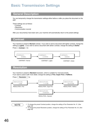 Page 4646
Basic Transmission Settings
You can temporarily change the transmission settings either before or after you place the document on the 
ADF. 
These settings are as follows:
•Contrast
• Resolution
• Communication Journal
After your document(s) have been sent, your machine will automatically return to the preset settings.
Your machine is preset to Normal contrast.  If you wish to send a document with lighter contrast, change the 
setting to Lighter.  If you wish to send a document with darker contrast,...