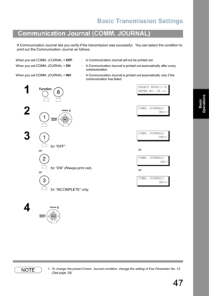 Page 47Basic Transmission Settings
47
Basic 
Operations
A Communication Journal lets you verify if the transmission was successful.  You can select the condition to 
print out the Communication Journal as follows.
NOTE1. To change the preset Comm. Journal condition, change the setting of Fax Parameter No. 12. 
(See page 38)
Communication Journal (COMM. JOURNAL) 
When you set COMM. JOURNAL = OFF: A Communication Journal will not be printed out.
When you set COMM. JOURNAL = ON: A Communication Journal is printed...