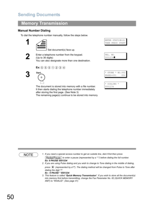 Page 50Sending Documents
50
Manual Number Dialing
To dial the telephone number manually, follow the steps below.
NOTE1. If you need a special access number to get an outside line, dial it first then press 
 to enter a pause (represented by a -) before dialing the full number.
Ex: 9 PAUSE 5551234
2. If you are using Pulse dialing and you wish to change to Tone dialing in the middle of dialing, 
press   (represented by a/). The dialing method will be changed from Pulse to Tone after 
dialing the digit /. 
Ex : 9...