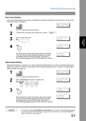 Page 51Sending Documents
51
Basic 
Operations
One-Touch Dialing
One-Touch Dialing allows you to dial a full telephone number by pressing a One-Touch key. To set up the 
One-Touch keys, see page 32.
Abbreviated Dialing
Abbreviated dialing is a speedy way to dial a frequently dialed telephone number by preprogramming the 
telephone number into the built-in auto-dialer with a 3-digit abbreviated code. To program an abbreviated 
dialing number, see page 33.
NOTE1. This feature is called “Quick Memory Transmission”....