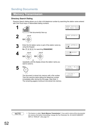 Page 52Sending Documents
52
Memory Transmission
Directory Search Dialing
Directory Search dialing allows you to dial a full telephone number by searching the station name entered 
with One-Touch keys or Abbreviated dialing numbers.
NOTE1. This feature is called “Quick Memory Transmission”. If you wish to store all the document(s) 
into memory first before transmitting, change the Fax Parameter No. 82 (QUICK MEMORY 
XMT) to “INVALID”. (See page 41)
1
 Set document(s) face up.
ENTER STATION(S)
THEN PRESS START
2...