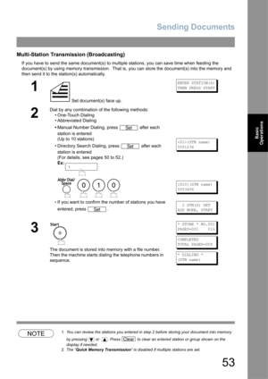 Page 53Sending Documents
53
Basic 
Operations
Multi-Station Transmission (Broadcasting)
If you have to send the same document(s) to multiple stations, you can save time when feeding the 
document(s) by using memory transmission.  That is, you can store the document(s) into the memory and 
then send it to the station(s) automatically.
NOTE1. You can review the stations you entered in step 2 before storing your document into memory 
by pressing   or   . Press   to clear an entered station or group shown on the...