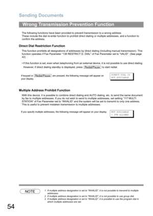 Page 54Sending Documents
54
The following functions have been provided to prevent transmission to a wrong address.
These include the dial re-enter function to prohibit direct dialing or multiple addresses, and a function to 
confirm the address.
Direct Dial Restriction Function
This function prohibits all designations of addresses by direct dialing (Including manual transmission). This 
function operates if Fax Parameter “136 RESTRICT D. DIAL” of Fax Parameter set to “VALID”. (See page 
42)
• If this function...