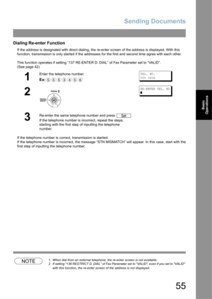 Page 55Sending Documents
55
Basic 
Operations
Dialing Re-enter Function
If the address is designated with direct dialing, the re-enter screen of the address is displayed. With this 
function, transmission is only started if the addresses for the first and second time agree with each other. 
This function operates if setting “137 RE-ENTER D. DIAL” of Fax Parameter set to “VALID”. 
(See page 42) 
If the telephone number is correct, transmission is started.
If the telephone number is incorrect, the message “STN...