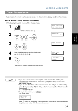 Page 57Sending Documents
57
Basic 
Operations
If your machines memory is full or you wish to send the document immediately, use Direct Transmission.
Manual Number Dialing (Direct Transmission)
Without storing image into memory, follow the steps below.
NOTE1. If you need a special access number to get an outside line, dial it first and then press 
 to enter a pause (represented by a -) before dialing the full number.
Ex: 9 PAUSE 5551234
2. If you are using Pulse dialing and you wish to change to Tone dialing in...