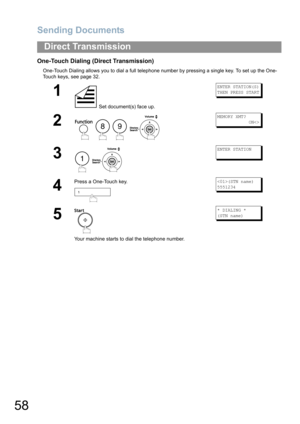 Page 58Sending Documents
58
Direct Transmission
One-Touch Dialing (Direct Transmission)
One-Touch Dialing allows you to dial a full telephone number by pressing a single key. To set up the One-
Touch keys, see page 32. 
1
 Set document(s) face up.
ENTER STATION(S)
THEN PRESS START
2
   
MEMORY XMT?
            ON
3
 
ENTER STATION
4
Press a One-Touch key.(STN name)
5551234
5
Your machine starts to dial the telephone number.
* DIALING *
(STN name)
89
1 