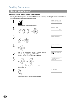 Page 60Sending Documents
60
Direct Transmission
Directory Search Dialing (Direct Transmission)
Directory Search dialing allows you to dial a full telephone number by searching the station name entered in 
One-Touch keys or Abbreviated dialing numbers.
1
 Set document(s) face up.
ENTER STATION(S)
THEN PRESS START
2
   
MEMORY XMT?
            ON
3
 
ENTER STATION
4
ENTER LETTER(S)
]
5
Enter the full station name or part of a station name by 
using the Keypad. (See page 16 and 31)
Ex: for searching PANASONIC...