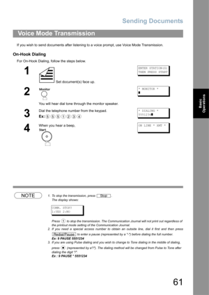 Page 61Sending Documents
61
Basic 
Operations
If you wish to send documents after listening to a voice prompt, use Voice Mode Transmission.
On-Hook Dialing
For On-Hook Dialing, follow the steps below.
NOTE1. To stop the transmission, press  .
The display shows:
COMM. STOP?
1:YES 2:NO
Press   to stop the transmission. The Communication Journal will not print out regardless of 
the printout mode setting of the Communication Journal.
2. If you need a special access number to obtain an outside line, dial it first...