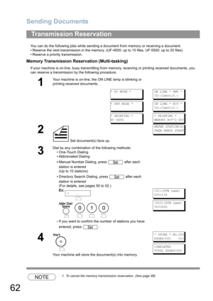 Page 62Sending Documents
62
You can do the following jobs while sending a document from memory or receiving a document.
• Reserve the next transmission in the memory. (UF-4500: up to 10 files, UF-5500: up to 20 files)
• Reserve a priority transmission.
Memory Transmission Reservation (Multi-tasking)
If your machine is on-line, busy transmitting from memory, receiving or printing received documents, you 
can reserve a transmission by the following procedure.
NOTE1. To cancel the memory transmission reservation....