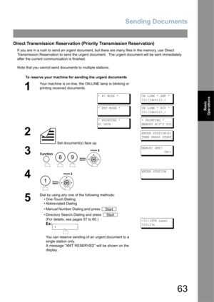 Page 63Sending Documents
63
Basic 
Operations
Direct Transmission Reservation (Priority Transmission Reservation)
If you are in a rush to send an urgent document, but there are many files in the memory, use Direct 
Transmission Reservation to send the urgent document.  The urgent document will be sent immediately 
after the current communication is finished.
Note that you cannot send documents to multiple stations.
To reserve your machine for sending the urgent documents
1
Your machine is on-line, the ON LINE...