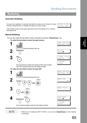 Page 65Sending Documents
65
Basic 
Operations
Automatic Redialing
Manual Redialing
You can also redial the last dialed number manually by pressing   key.
NOTE1. While the unit is displaying WAIT TO DIAL, you can press   to start redialing 
immediately.
Redialing
If a busy line is detected, the machine will redial the number up to 3 times at 3 minute 
intervals. During that time, a message will appear as shown at right.
A file number is shown in the upper right hand corner of the display if it is a memory...