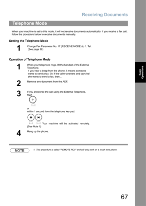 Page 67Receiving Documents
67
Basic 
Operations
When your machine is set to this mode, it will not receive documents automatically. If you receive a fax call, 
follow the procedure below to receive documents manually.
Setting the Telephone Mode
Operation of Telephone Mode
NOTE1. This procedure is called REMOTE RCV and will only work on a touch tone phone.
Telephone Mode
1
Change Fax Parameter No. 17 (RECEIVE MODE) to 1: Tel. 
 (See page 38)
1
When your telephone rings, lift the handset of the External...