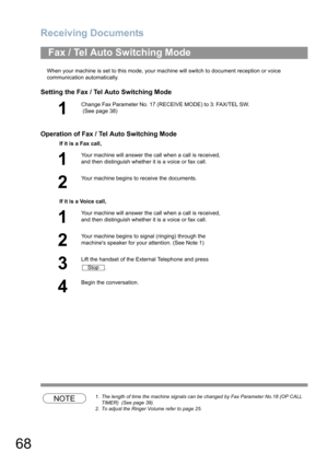 Page 68Receiving Documents
68
When your machine is set to this mode, your machine will switch to document reception or voice 
communication automatically.
Setting the Fax / Tel Auto Switching Mode
Operation of Fax / Tel Auto Switching Mode
NOTE1. The length of time the machine signals can be changed by Fax Parameter No.18 (OP CALL 
TIMER)  (See page 39).
2. To adjust the Ringer Volume refer to page 25.
Fax / Tel Auto Switching Mode
1
Change Fax Parameter No. 17 (RECEIVE MODE) to 3: FAX/TEL SW.
 (See page 38)
If...