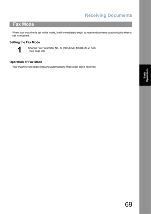 Page 69Receiving Documents
69
Basic 
Operations
When your machine is set to this mode, it will immediately begin to receive documents automatically when a 
call is received.
Setting the Fax Mode
Operation of Fax Mode
Your machine will begin receiving automatically when a fax call is received.
Fax Mode
1
Change Fax Parameter No. 17 (RECEIVE MODE) to 2: FAX. 
 (See page 38) 