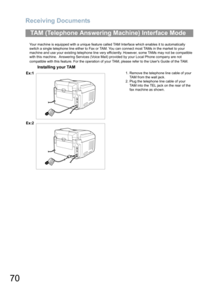 Page 70Receiving Documents
70
Your machine is equipped with a unique feature called TAM Interface which enables it to automatically 
switch a single telephone line either to Fax or TAM. You can connect most TAMs in the market to your 
machine and use your existing telephone line very efficiently. However, some TAMs may not be compatible 
with this machine.  Answering Services (Voice Mail) provided by your Local Phone company are not 
compatible with this feature. For the operation of your TAM, please refer to...