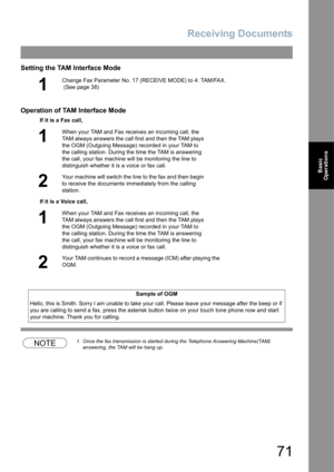 Page 71Receiving Documents
71
Basic 
Operations
Setting the TAM Interface Mode
Operation of TAM Interface Mode
NOTE1. Once the fax transmission is started during the Telephone Answering Machine(TAM) 
answering, the TAM will be hang up.
1
Change Fax Parameter No. 17 (RECEIVE MODE) to 4: TAM/FAX. 
 (See page 38)
If it is a Fax call,
1
When your TAM and Fax receives an incoming call, the 
TAM always answers the call first and then the TAM plays 
the OGM (Outgoing Message) recorded in your TAM to 
the calling...