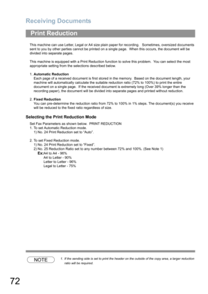 Page 72Receiving Documents
72
This machine can use Letter, Legal or A4 size plain paper for recording.   Sometimes, oversized documents 
sent to you by other parties cannot be printed on a single page.  When this occurs, the document will be 
divided into separate pages.
This machine is equipped with a Print Reduction function to solve this problem.  You can select the most 
appropriate setting from the selections described below.
1.Automatic Reduction
Each page of a received document is first stored in the...