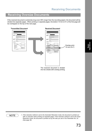 Page 73Receiving Documents
73
Basic 
Operations
If the received document is extremely long (over 39% longer than the recording paper), the document will be 
divided into separate pages.  When printing on separate pages, the bottom 10 mm (0.4”) of the first page will 
be overlapped on the top of the next page.
NOTE1. If the reduction method is set to the Automatic Reduction mode, the document is printed out 
with no reduction when printing out separate pages. If the reduction method is set to the Fixed...