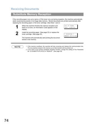 Page 74Receiving Documents
74
If the recording paper runs out or jams or if the toner runs out during reception, the machine automatically 
starts receiving documents in its image data memory.  Stored documents are printed automatically after 
replacing the recording paper or the toner cartridge. (See Note 1 and 2)
NOTE1. If the memory overflows, the machine will stop receiving and release the communication line.
The document(s) stored in the memory up to that moment will be printed out.
2. If you wish to turn...