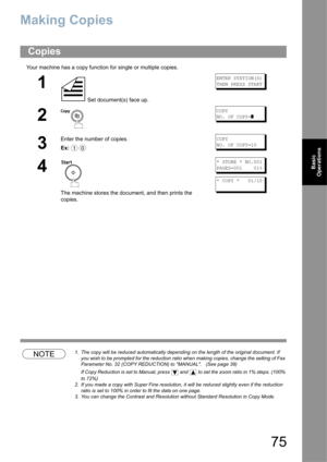 Page 7575
Basic 
Operations
Making Copies 
Your machine has a copy function for single or multiple copies.
NOTE1. The copy will be reduced automatically depending on the length of the original document. If 
you wish to be prompted for the reduction ratio when making copies, change the setting of Fax 
Parameter No. 32 (COPY REDUCTION) to MANUAL.   (See page 39)
If Copy Reduction is set to Manual, press   and  to set the zoom ratio in 1% steps. (100% 
to 72%)
2. If you made a copy with Super Fine resolution, it...