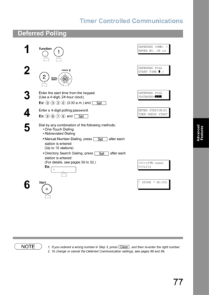 Page 77Timer Controlled Communications
77
Advanced 
Features
NOTE1. If you entered a wrong number in Step 3, press  , and then re-enter the right number.
2. To change or cancel the Deferred Communication settings, see pages 88 and 89.
Deferred Polling
1
 
DEFERRED COMM. ?
ENTER NO. OR 
∨∧
2
 
DEFERRED POLL
START TIME 
] :
3
Enter the start time from the keypad.
(Use a 4-digit, 24-hour clock)
Ex: (3:30 a.m.) and DEFERRED POLL
PASSWORD=
]]]]
4
Enter a 4-digit polling password.
Ex: and ENTER STATION(S)
THEN PRESS...