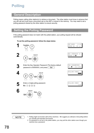Page 7878
Polling
Polling means calling other station(s) to retrieve a document.  The other station must know in advance that 
you will call and must have a document set on the ADF or stored in the memory.  You may need to set a 
polling password shared by the other station to ensure security.
If the polling password does not match with the polled station, your polling request will be refused 
automatically.
NOTE1. Polling might not function with all fax machines.  We suggest you attempt a trial polling before...