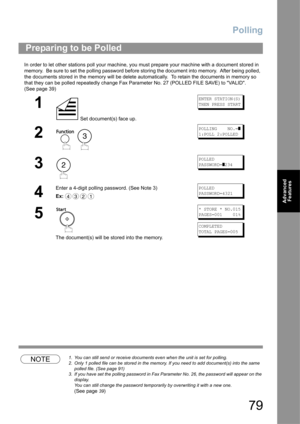 Page 79Polling
79
Advanced 
Features
In order to let other stations poll your machine, you must prepare your machine with a document stored in 
memory.  Be sure to set the polling password before storing the document into memory.  After being polled,  
the documents stored in the memory will be delete automatically.  To retain the documents in memory so 
that they can be polled repeatedly change Fax Parameter No. 27 (POLLED FILE SAVE) to VALID. 
(See page 39)
NOTE1. You can still send or receive documents even...