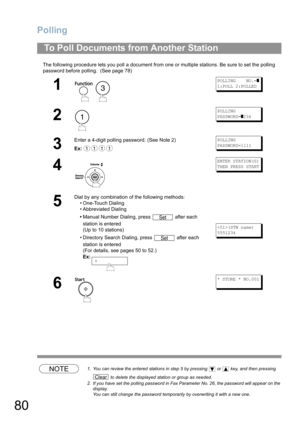 Page 80Polling
80
The following procedure lets you poll a document from one or multiple stations. Be sure to set the polling 
password before polling.  (See page 78) 
NOTE1. You can review the entered stations in step 5 by pressing   or   key, and then pressing 
 to delete the displayed station or group as needed.
2. If you have set the polling password in Fax Parameter No. 26, the password will appear on the 
display.  
You can still change the password temporarily by overwriting it with a new one.
To Poll...