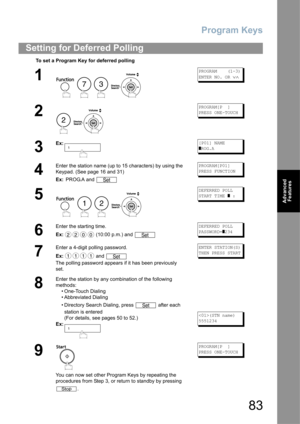 Page 83Program Keys
83
Advanced 
Features
Setting for Deferred Polling
To set a Program Key for deferred polling
1
    
PROGRAM    (1-3)
ENTER NO. OR 
∨∧
2
 
PROGRAM[P  ]
PRESS ONE-TOUCH
3
Ex:[P01] NAME
]ROG.A
4
Enter the station name (up to 15 characters) by using the 
Keypad. (See page 16 and 31)
Ex: PROG.A and PROGRAM[P01]
PRESS FUNCTION
5
   
DEFERRED POLL
START TIME 
] :
6
Enter the starting time.
Ex: (10:00 p.m.) and DEFERRED POLL
PASSWORD=
]234
7
Enter a 4-digit polling password.
Ex: and 
The polling...