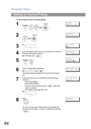 Page 84Program Keys
84
Setting for Normal Polling
To set a Program Key for normal polling
1
    
PROGRAM    (1-3)
ENTER NO. OR 
∨∧
2
 
PROGRAM[P  ]
PRESS ONE-TOUCH
3
Ex:[P01] NAME
]ROG.A
4
Enter the station name (Up to 15 characters) by using the 
Keypad. (See page 16 and 31)
Ex: PROG.A and PROGRAM[P01]
PRESS FUNCTION
5
 
POLLING
PASSWORD=
]234
6
Enter a 4-digit polling password.
Ex: and 
The polling password appears if it has been previously 
set.ENTER STATION(S)
THEN PRESS START
7
Enter the station by any...