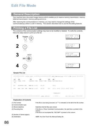 Page 8686
Edit File Mode
Your machine has a document image memory which enables you to reserve memory transmission, memory 
deferred transmission, memory polling and so on.
After reserving the communications in memory, you may need to change the settings of the 
communication(s) while it is still in memory.  This section describes how to use the file editing features.
The contents of the communication settings may have to be modified or deleted.  To verify the contents, 
follow the steps below to print out a...