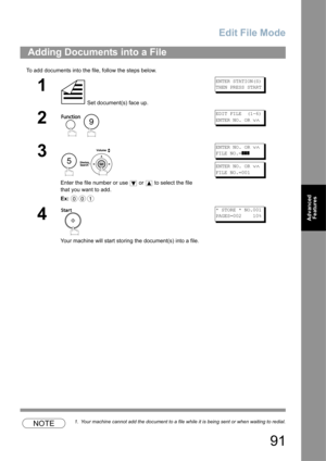 Page 91Edit File Mode
91
Advanced 
Features
To add documents into the file, follow the steps below.
NOTE1. Your machine cannot add the document to a file while it is being sent or when waiting to redial.
Adding Documents into a File
1
 Set document(s) face up.
ENTER STATION(S)
THEN PRESS START
2
 
EDIT FILE  (1-6)
ENTER NO. OR 
∨∧
3
 
Enter the file number or use   or   to select the file 
that you want to add.
Ex:
ENTER NO. OR ∨∧
FILE NO.=]]]
ENTER NO. OR ∨∧
FILE NO.=001
4
Your machine will start storing the...