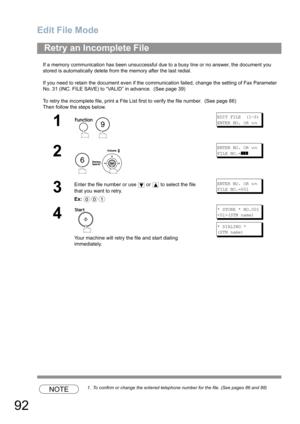 Page 92Edit File Mode
92
If a memory communication has been unsuccessful due to a busy line or no answer, the document you 
stored is automatically delete from the memory after the last redial. 
If you need to retain the document even if the communication failed, change the setting of Fax Parameter 
No. 31 (INC. FILE SAVE) to “VALID” in advance.  (See page 39)
To retry the incomplete file, print a File List first to verify the file number.  (See page 86)
Then follow the steps below.
NOTE1. To confirm or change...