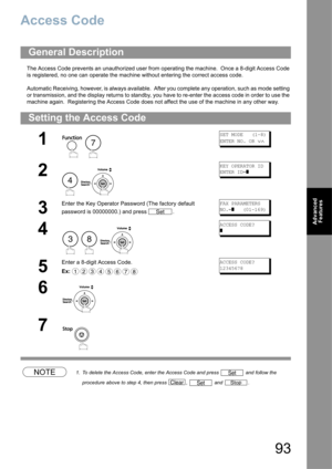 Page 9393
Advanced 
Features
Access Code
The Access Code prevents an unauthorized user from operating the machine.  Once a 8-digit Access Code 
is registered, no one can operate the machine without entering the correct access code.
Automatic Receiving, however, is always available.  After you complete any operation, such as mode setting 
or transmission, and the display returns to standby, you have to re-enter the access code in order to use the 
machine again.  Registering the Access Code does not affect the...