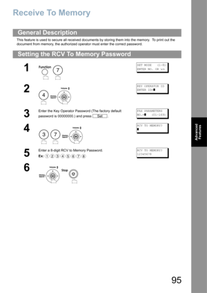 Page 9595
Advanced 
Features
Receive To Memory
This feature is used to secure all received documents by storing them into the memory.  To print out the 
document from memory, the authorized operator must enter the correct password.
General Description
Setting the RCV To Memory Password
1
 
SET MODE   (1-8)
ENTER NO. OR 
∨∧
2
 
KEY OPERATOR ID
ENTER ID=
]
3
Enter the Key Operator Password (The factory default 
password is 00000000.) and press  .FAX PARAMETERS
NO.=
]   (01-169)
4
  
RCV TO MEMORY?
]
5
Enter a...