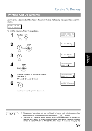 Page 97Receive To Memory
97
Advanced 
Features
After receiving a document with the Receive To Memory feature, the following message will appear on the 
display.
MESSAGE IN MEM.

To print the document, follow the steps below.
NOTE1. If the password has not been set, your machine will not prompt you to enter the password and 
the documents will be printed immediately after pressing   in step 4.
2. Once the RCV TO MEMORY feature is set to VALID, the password cannot be changed (Fax 
Parameter No. 37 will not be...