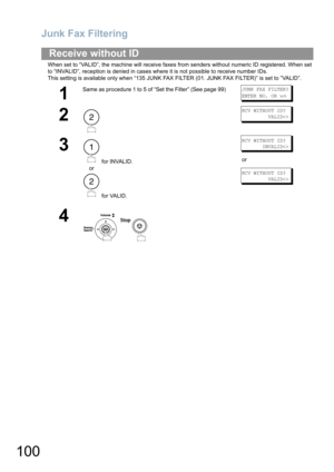 Page 100Junk Fax Filtering
100
When set to “VALID”, the machine will receive faxes from senders without numeric ID registered. When set 
to “INVALID”, reception is denied in cases where it is not possible to receive number IDs.
This setting is available only when “135 JUNK FAX FILTER (01. JUNK FAX FILTER)” is set to ”VALID”.
Receive without ID
1
Same as procedure 1 to 5 of “Set the Filter” (See page 99)JUNK FAX FILTER?
ENTER NO. OR 
∨∧
2
RCV WITHOUT ID?
         VALID
3
 for INVALID.
or
 for VALID.
RCV WITHOUT...