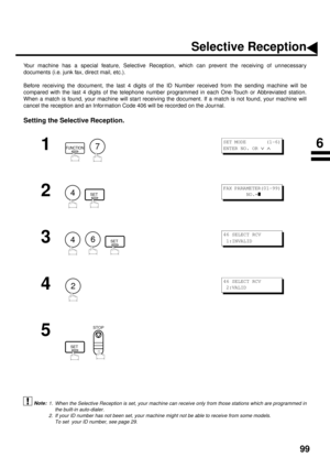 Page 10199
NETWORK FEATURE
Selective Reception
Your machine has a special feature, Selective Reception, which can prevent the receiving of unnecessary
documents (i.e. junk fax, direct mail, etc.).
Before receiving the document, the last 4 digits of the ID Number received from the sending machine will be
compared with the last 4 digits of the telephone number programmed in each One-Touch or Abbreviated station.
When a match is found, your machine will start receiving the document. If a match is not found, your...