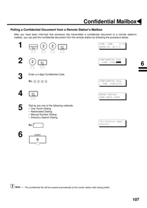 Page 109107
Polling a Confidential Document from a Remote Stations Mailbox
After you have been informed that someone has transmitted a confidential document to a remote stations
mailbox, you can poll the confidential document from the remote station by following the procedure below.
 (see Note 1)
1
        
2
  
3
Enter a 4-digit Confidential Code.
Ex:
4
5
Dial by any one of the following methods:
• One-Touch Dialing
• Abbreviated Dialing
• Manual Number Dialing
• Directory Search Dialing
Ex:
6
1. The...