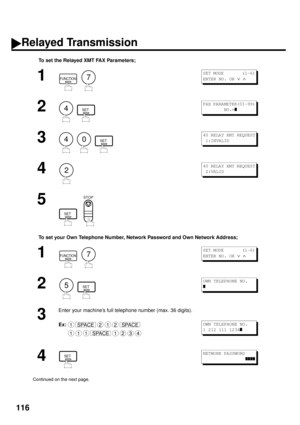 Page 118116
To set the Relayed XMT FAX Parameters;
To set your Own Telephone Number, Network Password and Own Network Address;
1
  
2
  
3
     
4
5
  
1
  
2
  
3
Enter your machine’s full telephone number (max. 36 digits).
Ex:
4
Continued on the next page.
FUNCTION7
S E T  M O D E         ( 1 - 6 )
ENTER NO. OR 
Ú Ù 
4SET
FAX PARAMETER(01-99)
        NO.=
z
40SET
40 RELAY XMT REQUEST
 1:INVALID
2
40 RELAY XMT REQUEST
 2:VALID
SET
STOP
-
FUNCTION7
S E T  M O D E         ( 1 - 6 )
ENTER NO. OR 
Ú Ù 
5SET
OWN...