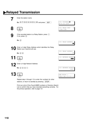 Page 120118
7
Enter the station name.
Ex:  
and press 
8
9
If the recorded station is a Relay Station, press  .
If not, press  .
Ex:
10
Enter a 2-digit Relay Address which identifies the Relay
Station your machine will use.
Ex:  
11
12
Enter a 4-digit Network Address 
Ex:
13
Repeat step 4 through 13 to enter the numbers for other
stations, or return to standby by pressing  .
Print out a list of One-Touch/ABBR numbers or Directory Search
List to confirm that you have recorded everything correctly.  For
the...