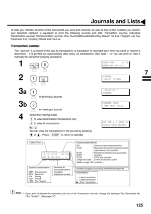 Page 127125
PRINTOUT JOURNALS AND LISTS
Journals and Lists
To help you maintain records of the documents you sent and received, as well as lists of the numbers you record,
your facsimile machine is equipped to print the following journals and lists: Transaction Journal, Individual
Transmission Journal, Communication Journal, One-Touch/Abbreviated/Directory Search No. List, Program List, Fax
Parameter List, Directory Sheet and File List.
Transaction Journal
The Journal is a record of the last 32 transactions (a...