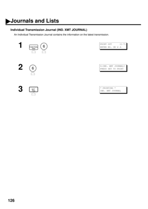 Page 128126
Individual Transmission Journal (IND. XMT JOURNAL)
An Individual Transmission Journal contains the information on the latest transmission.
1
  
2
3
FUNCTION6
PRINT OUT      (1-7)
ENTER NO. OR 
Ú Ù 
6
6:IND. XMT JOURNAL?
PRESS SET TO PRINT
SET* PRINTING *
IND. XMT JOURNAL
Journals and Lists 