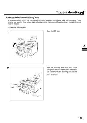 Page 147145
Cleaning the Document Scanning Area
If the receiving party reports that the received documents were black, or contained black lines, try making a copy
on your unit to verify.  If the copy is black or has black lines, the document Scanning Area is probably dir ty and
must be cleaned.
To clean the Scanning Area
1Open the ADF Door.
2Wipe the Scanning Area gently with a soft
cloth gauze wet with ethyl alcohol.  Be sure to
use a clean cloth, the scanning area can be
easily scratched.
ADF Door
Scanning...