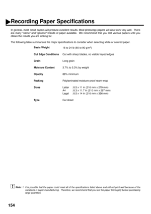 Page 156154
Recording Paper Specifications
In general, most  bond papers will produce excellent results. Most photocopy papers will also work very well.  There
are many name and generic brands of paper available.  We recommend that you test various papers until you
obtain the results you are looking for.
The following table summarizes the major specifications to consider when selecting white or colored paper.
 (see Note 1)Basic Weight
16 to 24 lb (60 to 90 g/m
2)
Cut Edge Conditions
Cut with sharp blades, no...