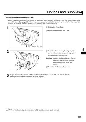 Page 159157
Installing the Flash Memory Card
Before installing, make sure that there is no document file(s) stored in the memory. You may confirm by printing
out a File List  (See page 82). When the memory card is installed, the machine will initialize the document
memory, all contents stored in the document memory at that time will be lost.
 (see Note 1)    
1(1) Unplug the Power Cord.
(2) Remove the Memory Card Cover.
2(1) Insert the Flash Memory Card gently into 
the card slot with the Panasonic logo facing...