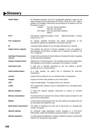 Page 166164
IN/OUT Mode
IN (Attended reception) and OUT (Unattended reception) mode can be
easily changed by just pressing the OUT button. When IN or OUT mode is
selected, the reception mode will be set according to the setting in the Fax
Parameter 15 and 16.
IN Mode : TEL (Fax manual reception)
: FAX/TEL Auto Switch
OUT Mode : FAX (Fax automatic reception)
: TAM I/F
ITU-T
International Telecommunication Union - Telecommunication, formerly
known as C.C.I.T.T.
ITU-T Image No.1
An industry standard document that...